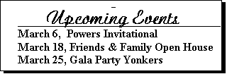Text Box: -	
      Upcoming Events____ 
March 6,  Powers Invitational 
March 18, Friends & Family Open House
March 25, Gala Party Yonkers


